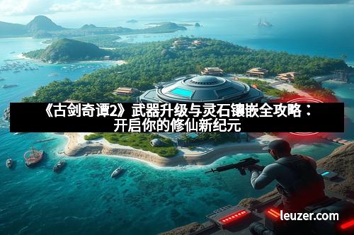 《古剑奇谭2》武器升级与灵石镶嵌全攻略：开启你的修仙新纪元